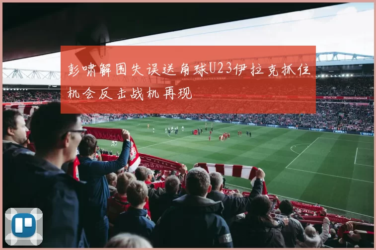 彭啸解围失误送角球U23伊拉克抓住机会反击战机再现