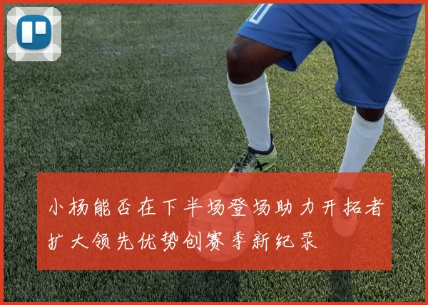 小杨能否在下半场登场助力开拓者扩大领先优势创赛季新纪录