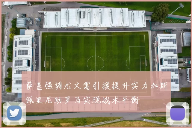 萨基强调尤文需引援提升实力加斯佩里尼助罗马实现战术平衡