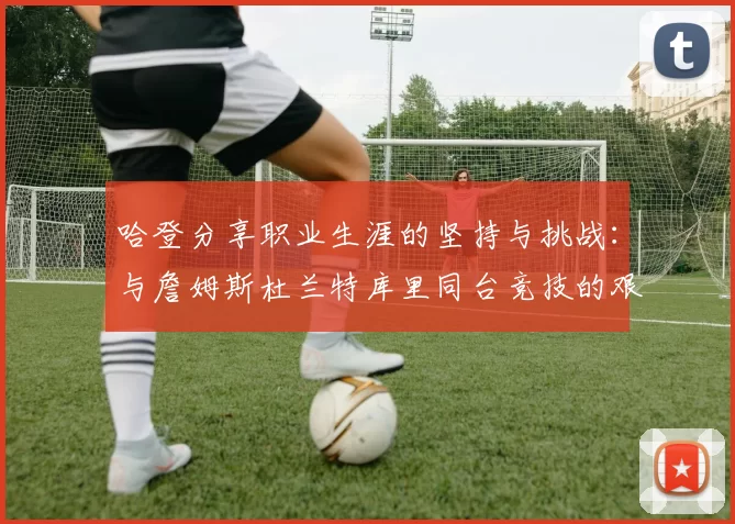 哈登分享职业生涯的坚持与挑战：与詹姆斯杜兰特库里同台竞技的艰辛