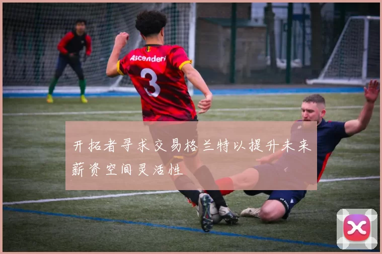 开拓者寻求交易格兰特以提升未来薪资空间灵活性