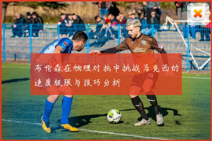布伦森在物理对抗中挑战马克西的速度极限与技巧分析