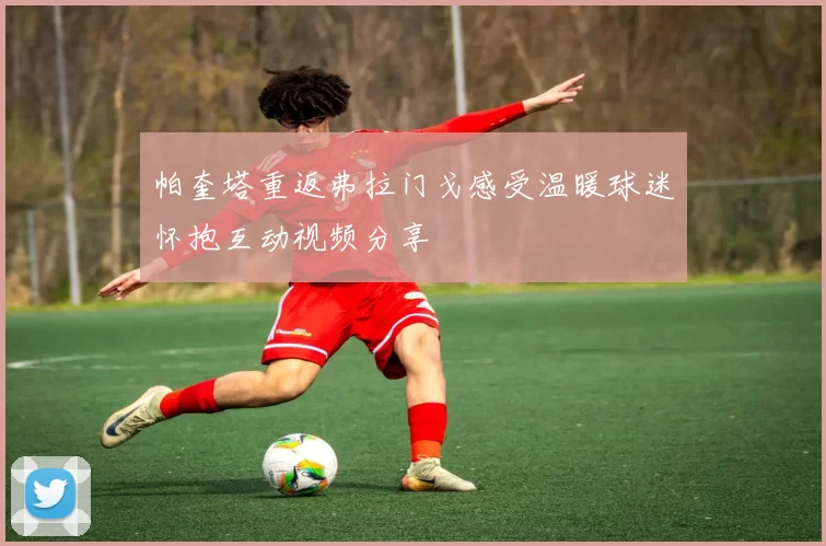 帕奎塔重返弗拉门戈感受温暖球迷怀抱互动视频分享